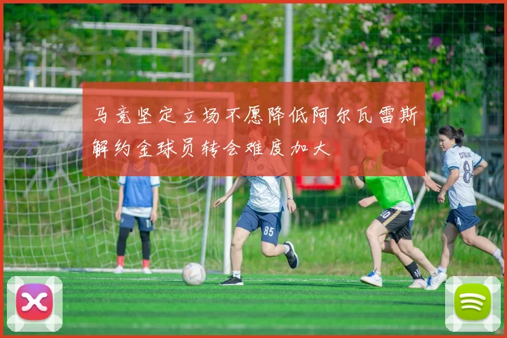 马竞坚定立场不愿降低阿尔瓦雷斯解约金球员转会难度加大