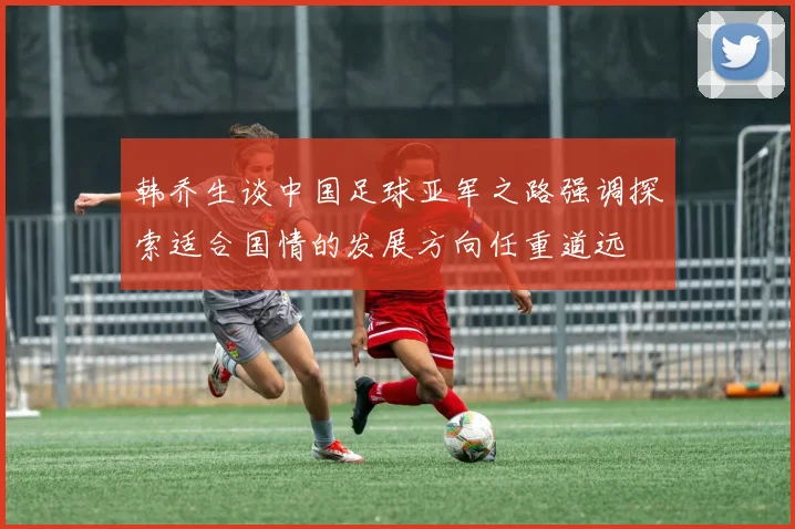 韩乔生谈中国足球亚军之路强调探索适合国情的发展方向任重道远