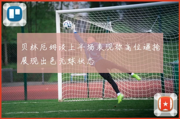 贝林厄姆谈上半场表现称高位逼抢展现出色无球状态