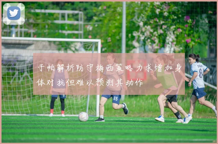 于帕解析防守梅西策略力求增加身体对抗但难以预测其动作