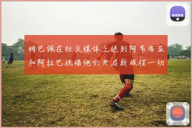 姆巴佩在社交媒体上送别阿韦洛亚和阿拉巴祝福他们开启新旅程一切顺利