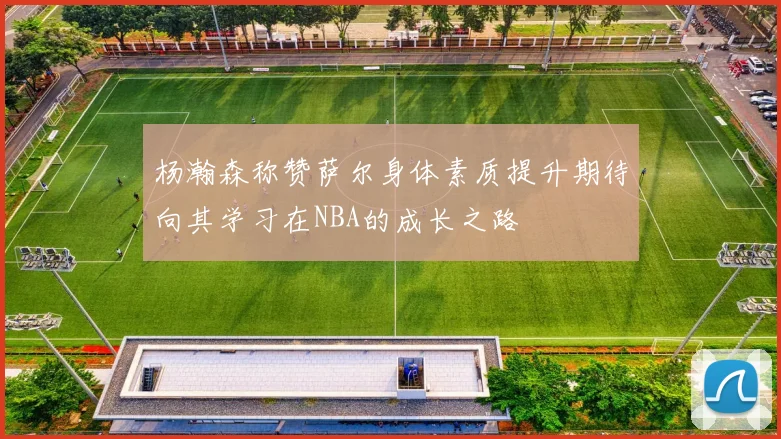 杨瀚森称赞萨尔身体素质提升期待向其学习在NBA的成长之路