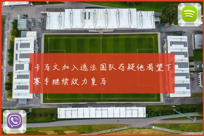 卡马文加入选法国队存疑他渴望下赛季继续效力皇马