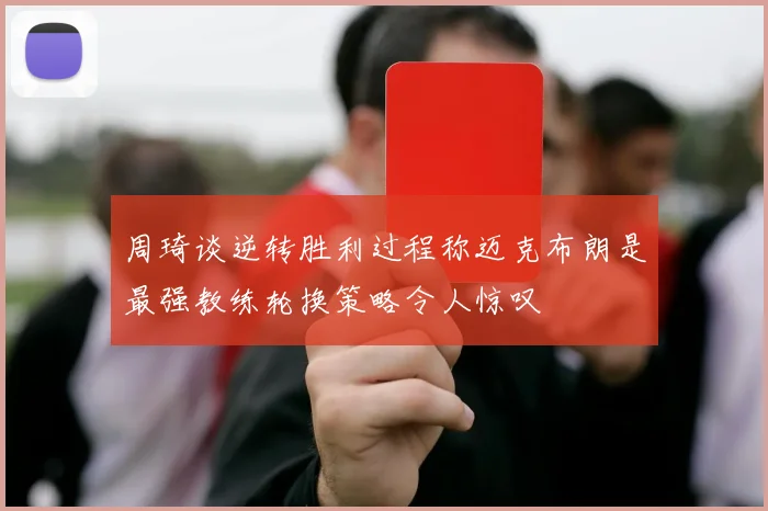 周琦谈逆转胜利过程称迈克布朗是最强教练轮换策略令人惊叹