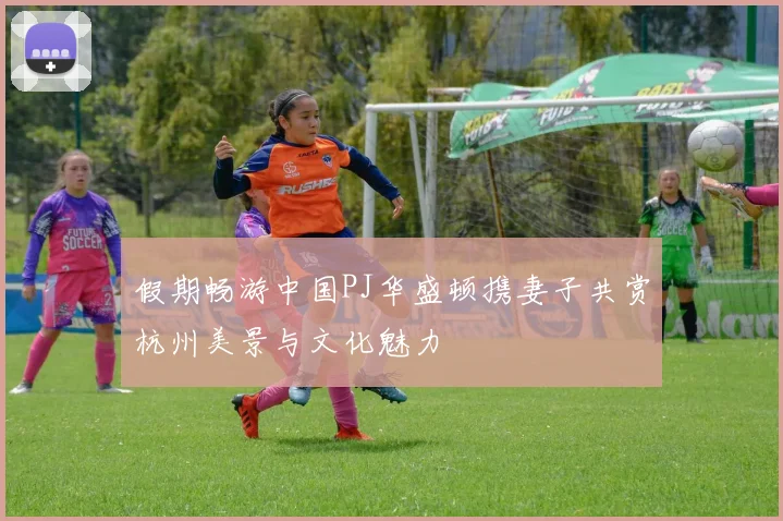 假期畅游中国PJ华盛顿携妻子共赏杭州美景与文化魅力