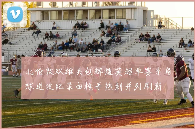 北伦敦双雄共创辉煌英超单赛季角球进攻纪录由枪手热刺并列刷新