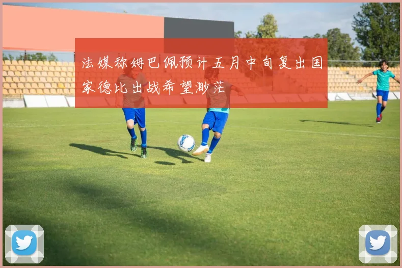法媒称姆巴佩预计五月中旬复出国家德比出战希望渺茫