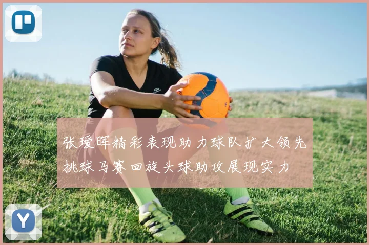 张瑷晖精彩表现助力球队扩大领先挑球马赛回旋头球助攻展现实力