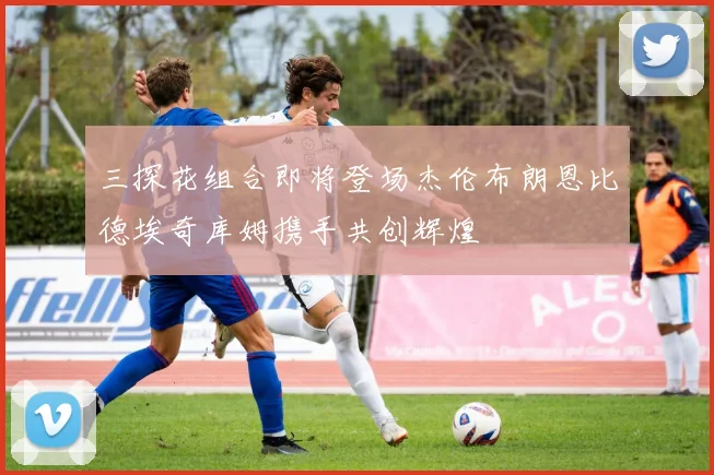 三探花组合即将登场杰伦布朗恩比德埃奇库姆携手共创辉煌