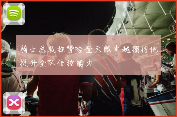 骑士总裁称赞哈登天赋卓越期待他提升全队传控能力