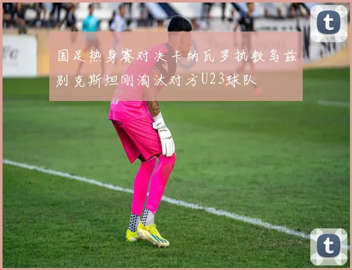 国足热身赛对决卡纳瓦罗执教乌兹别克斯坦刚淘汰对方U23球队