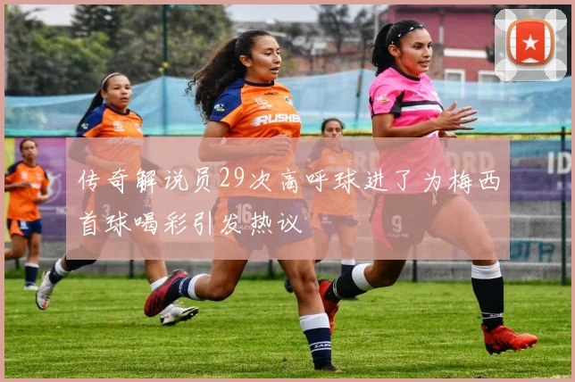 传奇解说员29次高呼球进了为梅西首球喝彩引发热议