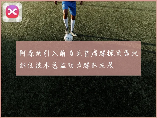 阿森纳引入前马竞首席球探莫雷托担任技术总监助力球队发展