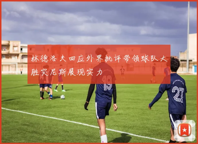 林德洛夫回应外界批评带领球队大胜突尼斯展现实力