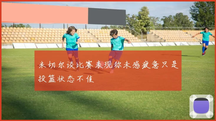 米切尔谈比赛表现称未感疲惫只是投篮状态不佳