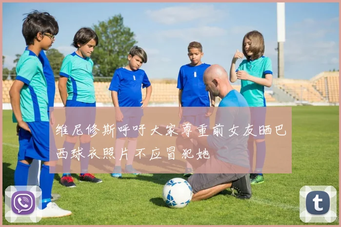 维尼修斯呼吁大家尊重前女友晒巴西球衣照片不应冒犯她