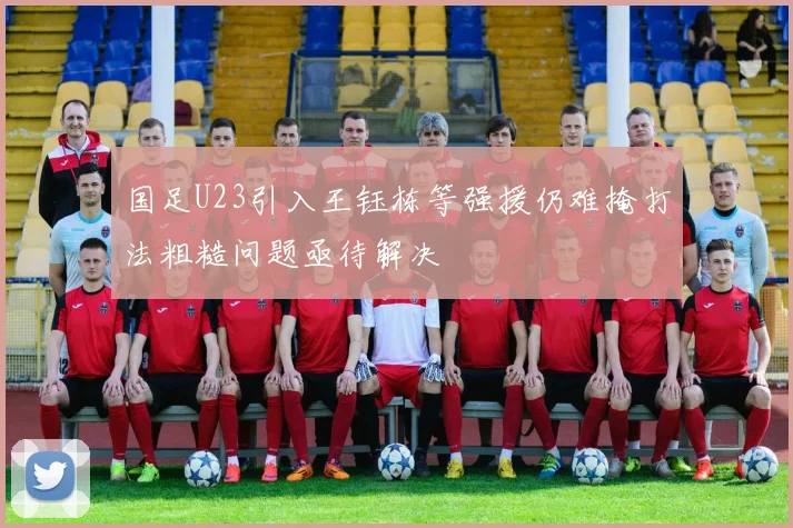 国足U23引入王钰栋等强援仍难掩打法粗糙问题亟待解决