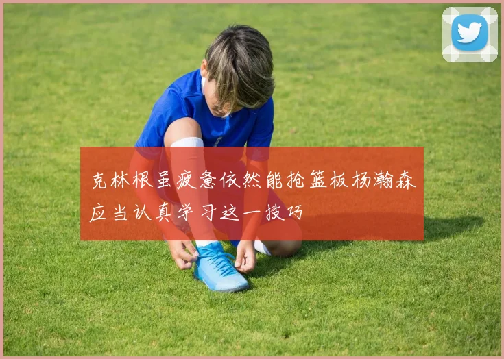 克林根虽疲惫依然能抢篮板杨瀚森应当认真学习这一技巧