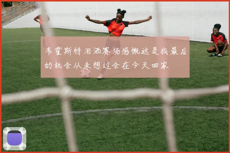 韦霍斯特泪洒赛场感慨这是我最后的机会从未想过会在今天回家