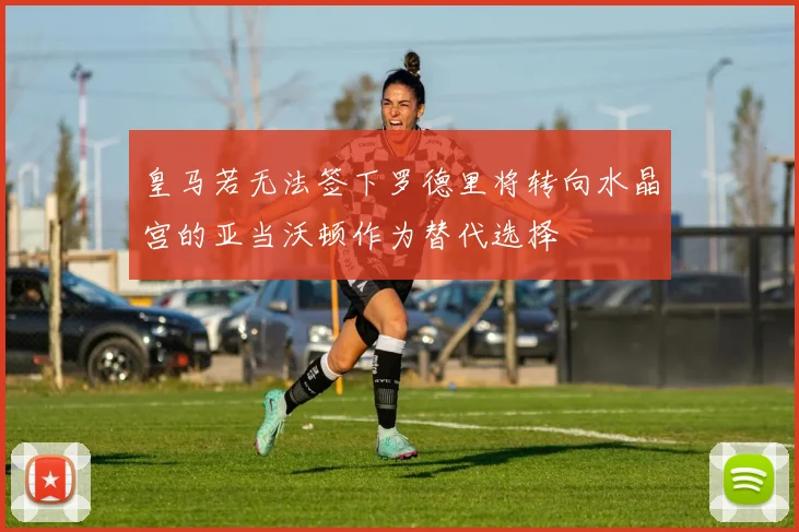 皇马若无法签下罗德里将转向水晶宫的亚当沃顿作为替代选择