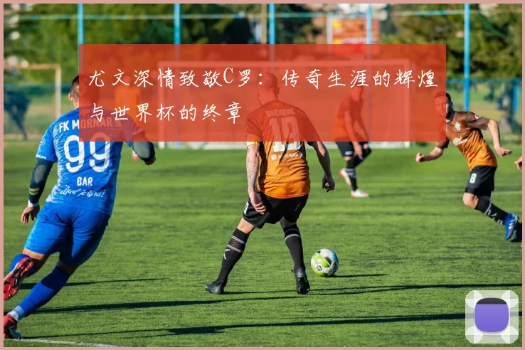 尤文深情致敬C罗：传奇生涯的辉煌与世界杯的终章