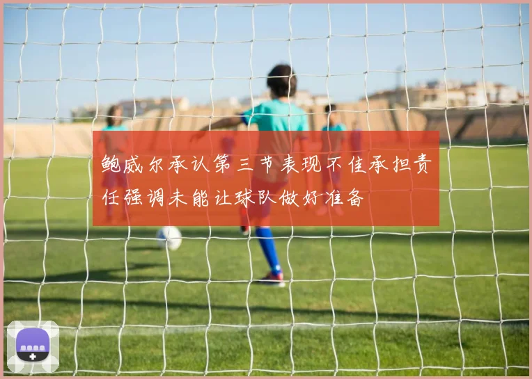 鲍威尔承认第三节表现不佳承担责任强调未能让球队做好准备