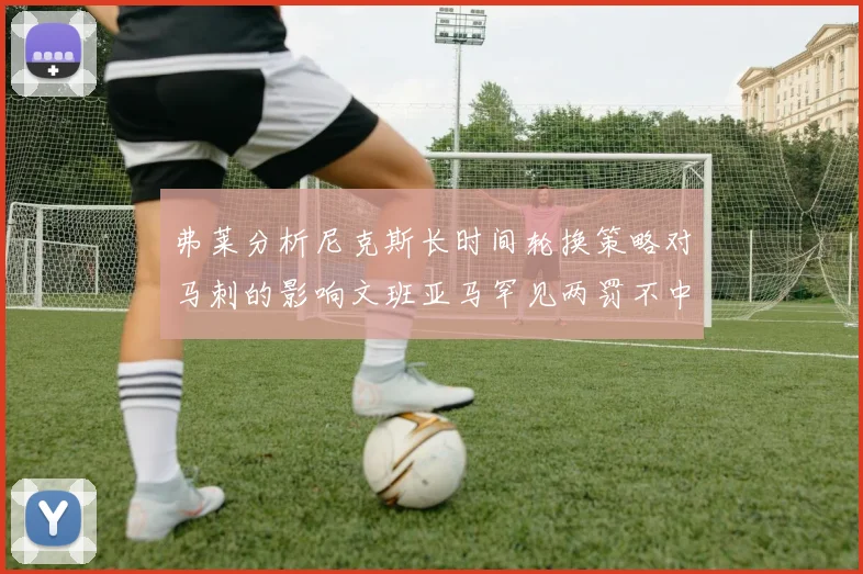 弗莱分析尼克斯长时间轮换策略对马刺的影响文班亚马罕见两罚不中引发关注